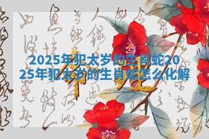 2025年犯太岁的生肖蛇 2025年犯太岁的生肖蛇怎么化解