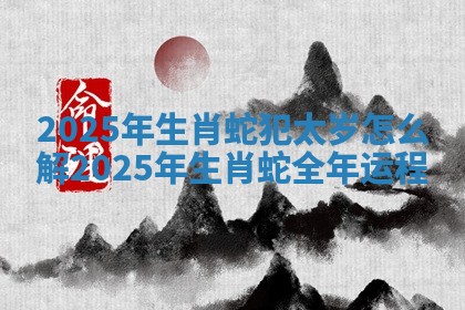 2025年生肖蛇犯太岁怎么解_2025年生肖蛇全年运程