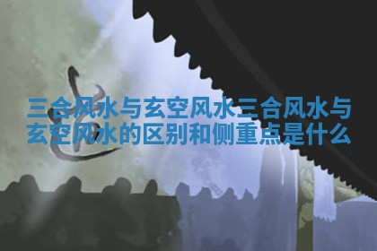 三合风水与玄空风水_三合风水与玄空风水的区别和侧重点是什么