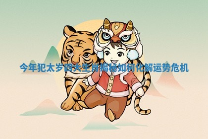 今年犯太岁四大生肖揭秘如何化解运势危机