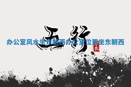 办公室风水坐东朝西_办公室位置坐东朝西