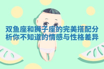 双鱼座和狮子座的完美搭配分析你不知道的情感与性格差异