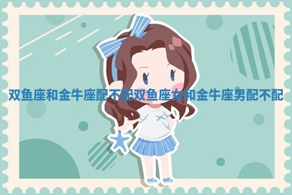 双鱼座和金牛座配不配 双鱼座女和金牛座男配不配 双鱼座和金牛座配不配 双鱼座女和金牛座男配不配