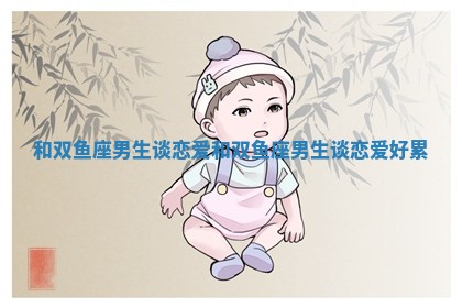 和双鱼座男生谈恋爱_和双鱼座男生谈恋爱好累 和双鱼座男生谈恋爱_和双鱼座男生谈恋爱好累