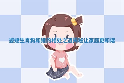 婆媳生肖狗和猪的相处之道揭秘让家庭更和谐