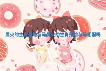 属火的生肖是蛇与马 属火的生肖是蛇与马相配吗