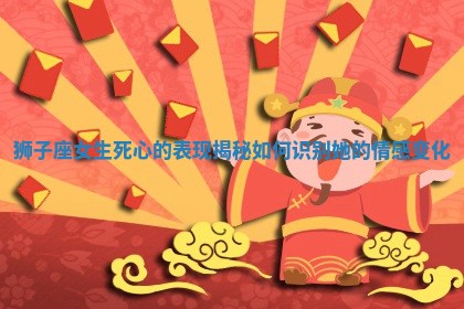 狮子座女生死心的表现揭秘 如何识别她的情感变化