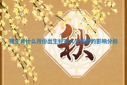 猪生肖什么月份出生好对人生运势的影响分析