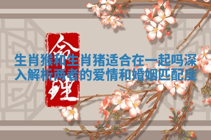 生肖猴和生肖猪适合在一起吗深入解析两者的爱情和婚姻匹配度