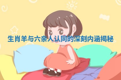 生肖羊与六亲人认同的深刻内涵揭秘 生肖羊与六亲人认同的深刻内涵揭秘