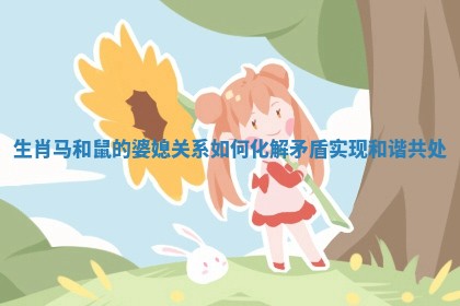 生肖马和鼠的婆媳关系如何化解矛盾实现和谐共处