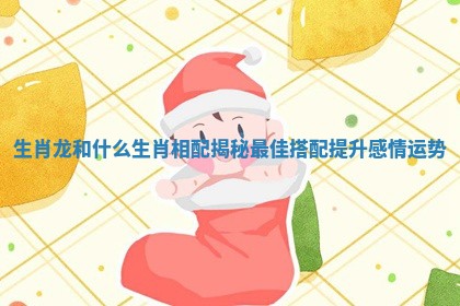 生肖龙和什么生肖相配揭秘最佳搭配提升感情运势