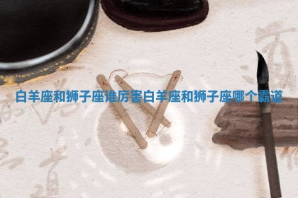 白羊座和狮子座谁厉害 白羊座和狮子座哪个霸道 白羊座和狮子座谁厉害 白羊座和狮子座哪个霸道