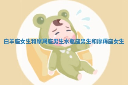 白羊座女生和摩羯座男生_水瓶座男生和摩羯座女生