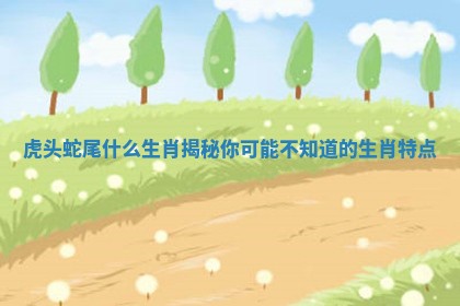 虎头蛇尾什么生肖揭秘你可能不知道的生肖特点 虎头蛇尾什么生肖揭秘你可能不知道的生肖特点