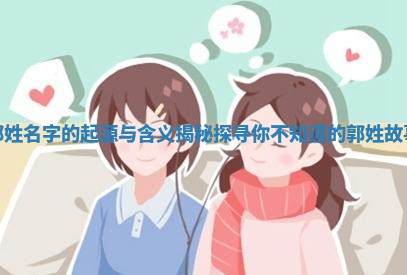 郭姓名字的起源与含义揭秘探寻你不知道的郭姓故事